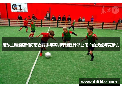足球主题酒店如何结合赛事与实训课程提升职业用户的技能与竞争力